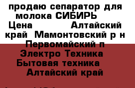 продаю сепаратор для молока СИБИРЬ-2  › Цена ­ 2 200 - Алтайский край, Мамонтовский р-н, Первомайский п. Электро-Техника » Бытовая техника   . Алтайский край